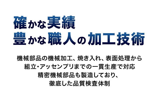 確かな実績
豊かな職人の加工技術 機械部品の機械加工、焼き入れ、表面処理から組立・アッセンプリまでの一貫生産で対応 精密機械部品も製造しており、徹底した品質検査体制